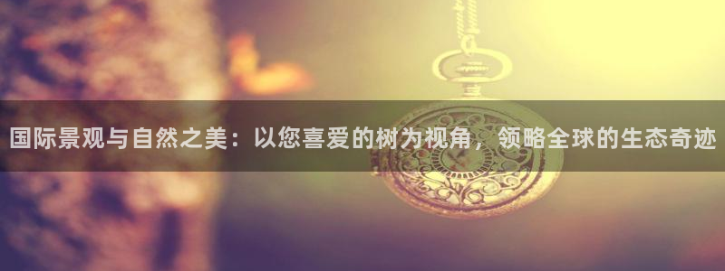 新宝gg招商89188：国际景观与自然之美：以您喜爱的树为视角，领略全球的生态奇迹